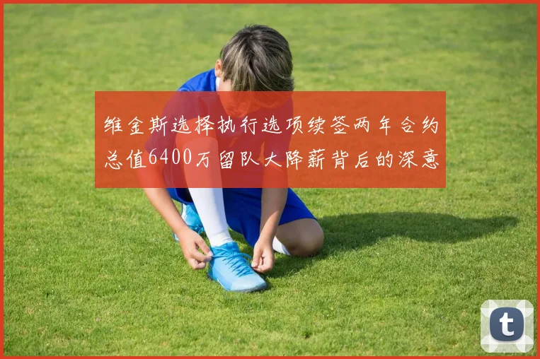 维金斯选择执行选项续签两年合约总值6400万留队大降薪背后的深意