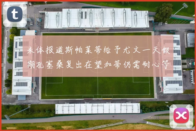 米体报道斯帕莱蒂给予尤文一天假期孔塞桑复出在望加蒂仍需耐心等待