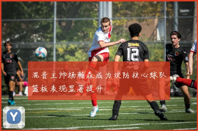 混音主帅杨瀚森成为攻防核心球队篮板表现显著提升