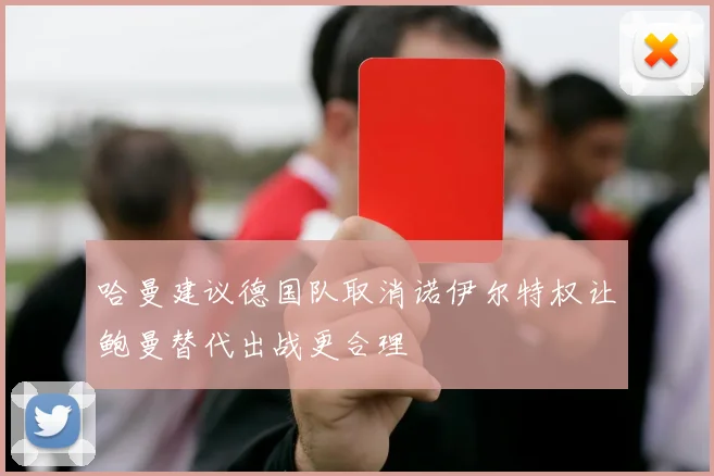 哈曼建议德国队取消诺伊尔特权让鲍曼替代出战更合理