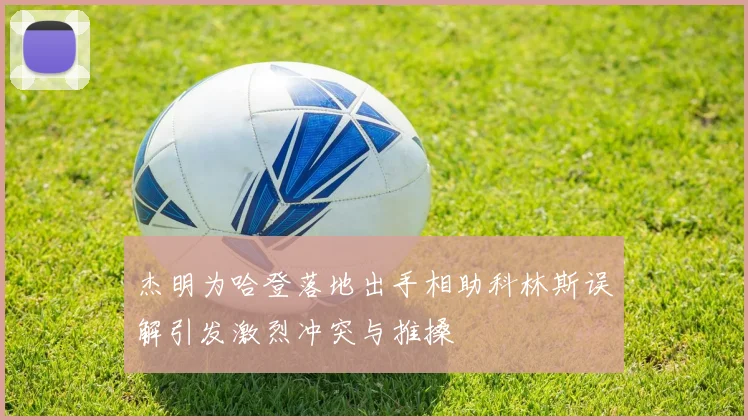 杰明为哈登落地出手相助科林斯误解引发激烈冲突与推搡