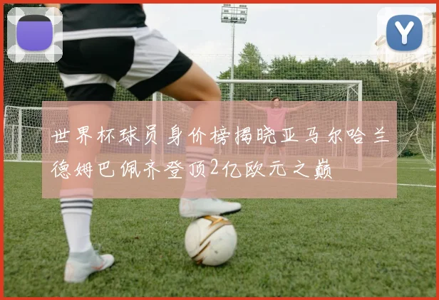 世界杯球员身价榜揭晓亚马尔哈兰德姆巴佩齐登顶2亿欧元之巅