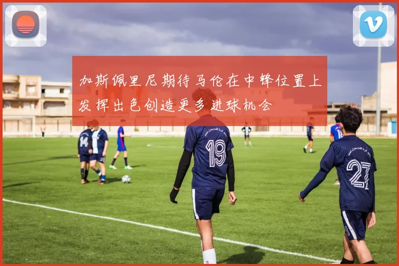 加斯佩里尼期待马伦在中锋位置上发挥出色创造更多进球机会