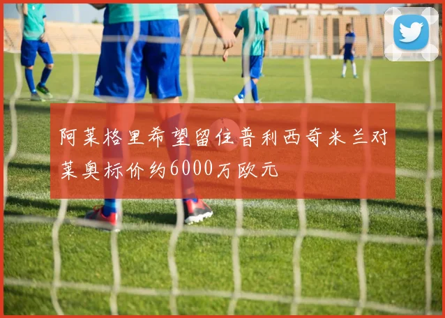 阿莱格里希望留住普利西奇米兰对莱奥标价约6000万欧元