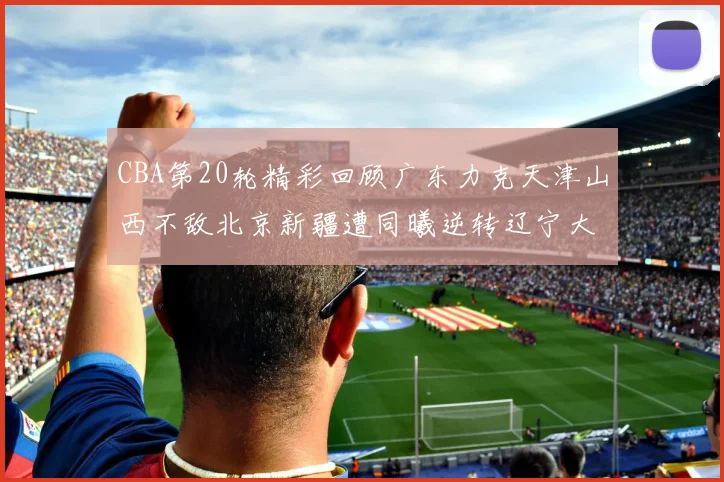 CBA第20轮精彩回顾广东力克天津山西不敌北京新疆遭同曦逆转辽宁大胜四川