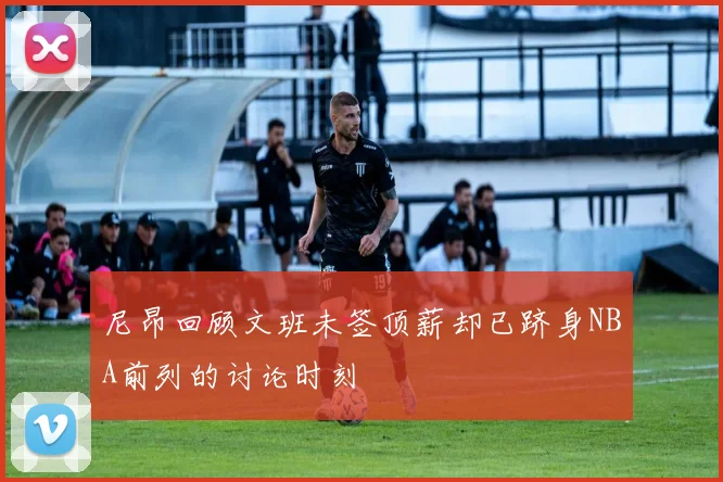 尼昂回顾文班未签顶薪却已跻身NBA前列的讨论时刻