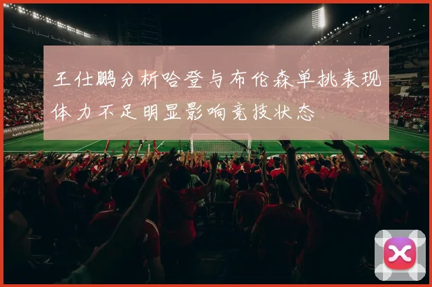 王仕鹏分析哈登与布伦森单挑表现体力不足明显影响竞技状态