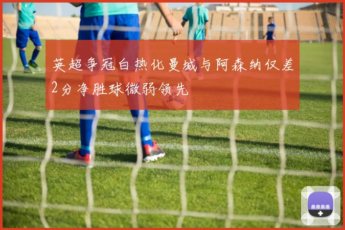 英超争冠白热化曼城与阿森纳仅差2分净胜球微弱领先