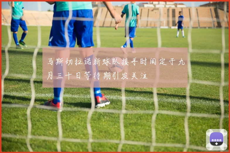 马斯切拉诺新球队接手时间定于九月三十日等待期引发关注