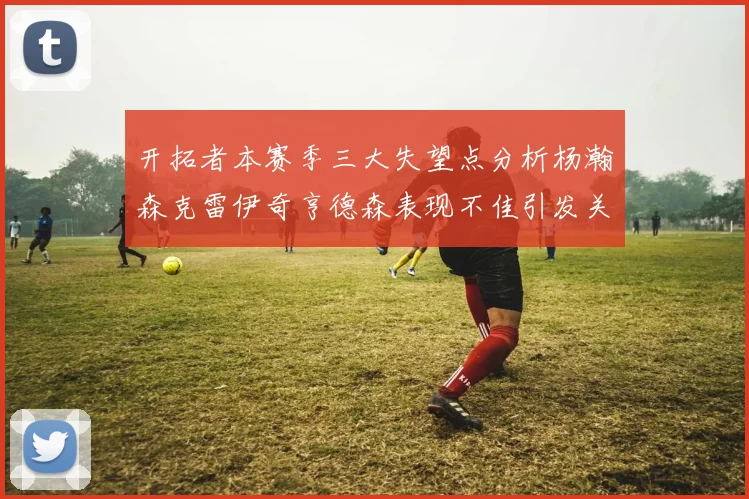 开拓者本赛季三大失望点分析杨瀚森克雷伊奇亨德森表现不佳引发关注