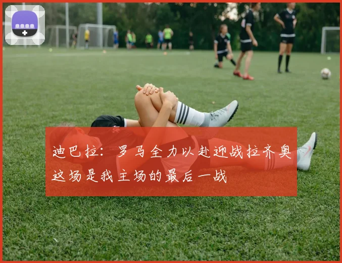 迪巴拉：罗马全力以赴迎战拉齐奥这场是我主场的最后一战