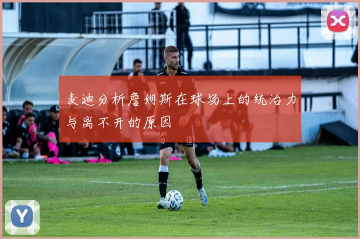 麦迪分析詹姆斯在球场上的统治力与离不开的原因
