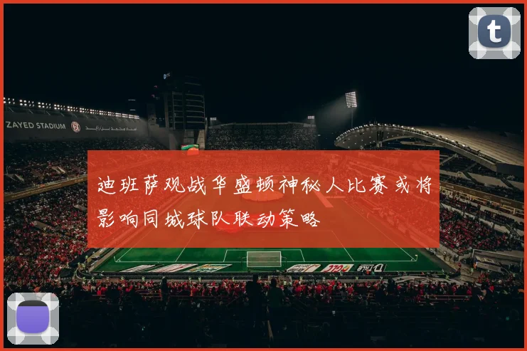 迪班萨观战华盛顿神秘人比赛或将影响同城球队联动策略