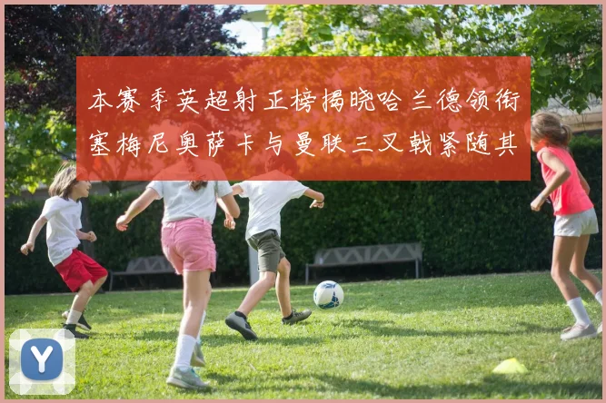 本赛季英超射正榜揭晓哈兰德领衔塞梅尼奥萨卡与曼联三叉戟紧随其后