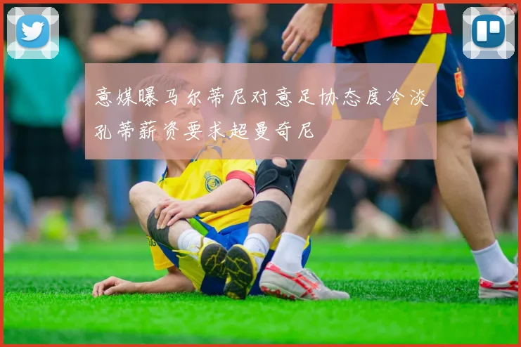 意媒曝马尔蒂尼对意足协态度冷淡孔蒂薪资要求超曼奇尼